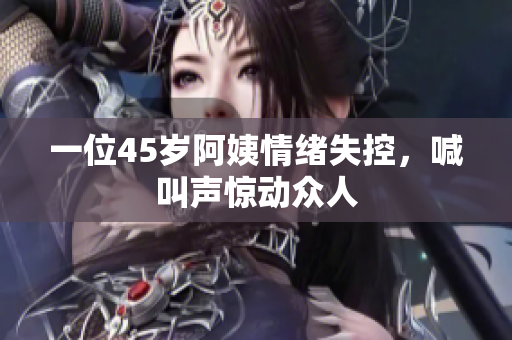 一位45岁阿姨情绪失控，喊叫声惊动众人
