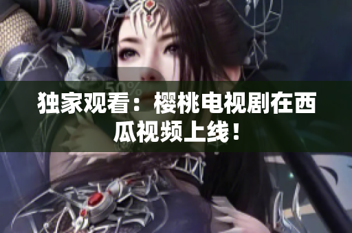 独家观看：樱桃电视剧在西瓜视频上线！