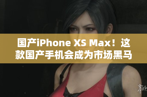 国产iPhone XS Max！这款国产手机会成为市场黑马吗？