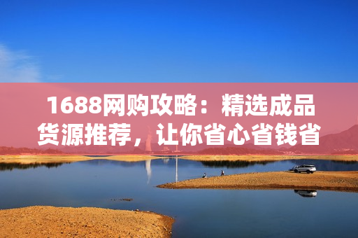 1688网购攻略：精选成品货源推荐，让你省心省钱省力购物！