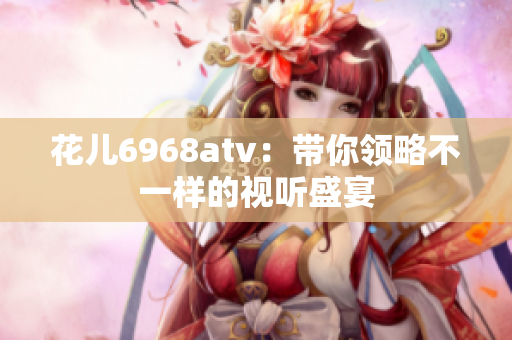 花儿6968atv：带你领略不一样的视听盛宴