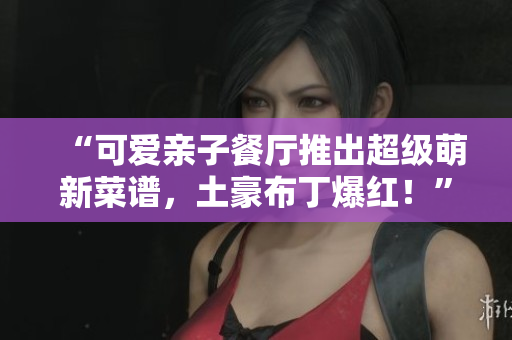 “可爱亲子餐厅推出超级萌新菜谱，土豪布丁爆红！”