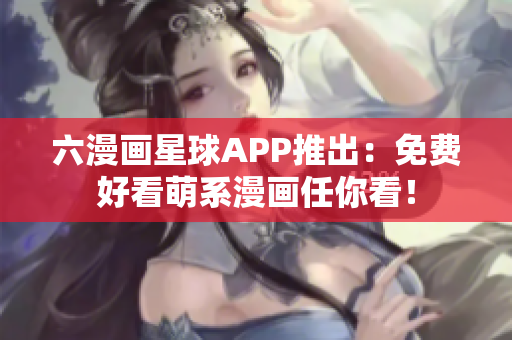六漫画星球APP推出：免费好看萌系漫画任你看！