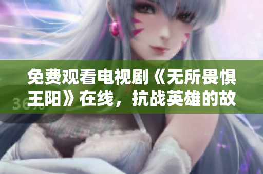 免费观看电视剧《无所畏惧王阳》在线，抗战英雄的故事值得一看！
