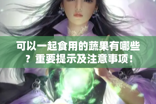 可以一起食用的蔬果有哪些？重要提示及注意事项！
