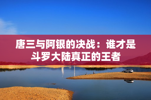 唐三与阿银的决战：谁才是斗罗大陆真正的王者