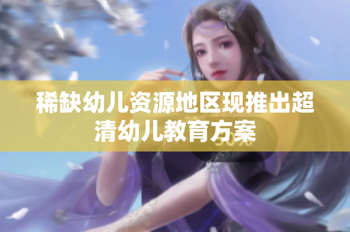 稀缺幼儿资源地区现推出超清幼儿教育方案