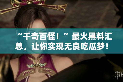 “千奇百怪！”最火黑料汇总，让你实现无良吃瓜梦！