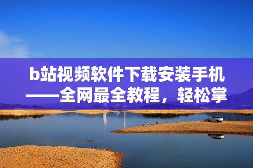b站视频软件下载安装手机——全网最全教程，轻松掌握！
