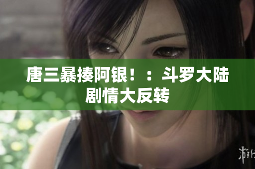 唐三暴揍阿银！：斗罗大陆剧情大反转