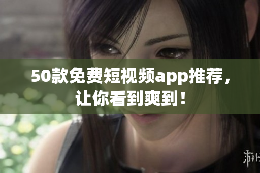 50款免费短视频app推荐，让你看到爽到！