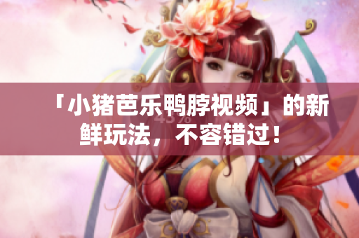 「小猪芭乐鸭脖视频」的新鲜玩法，不容错过！