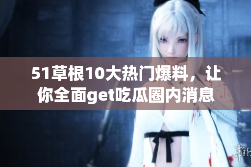 51草根10大热门爆料，让你全面get吃瓜圈内消息