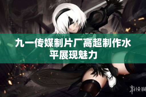 九一传媒制片厂高超制作水平展现魅力