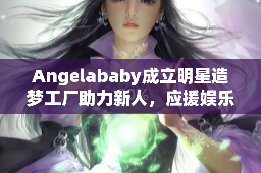 Angelababy成立明星造梦工厂助力新人，应援娱乐圈