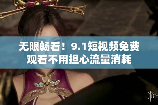 无限畅看！9.1短视频免费观看不用担心流量消耗