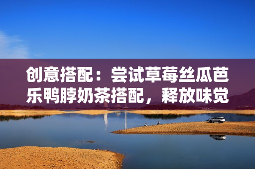 创意搭配：尝试草莓丝瓜芭乐鸭脖奶茶搭配，释放味觉新感受
