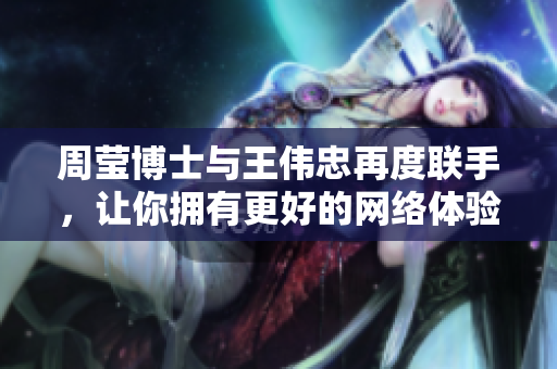周莹博士与王伟忠再度联手，让你拥有更好的网络体验！