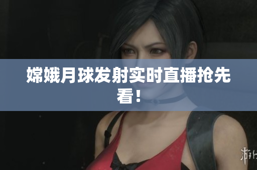 嫦娥月球发射实时直播抢先看！