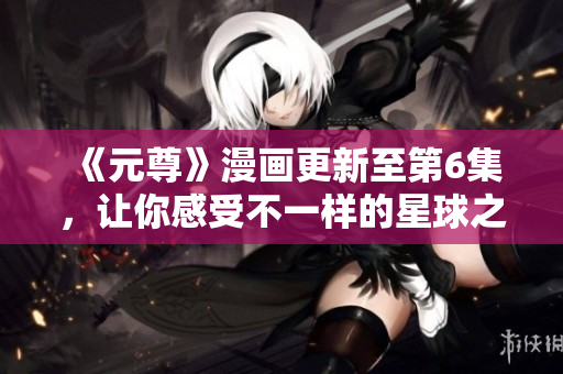 《元尊》漫画更新至第6集，让你感受不一样的星球之旅