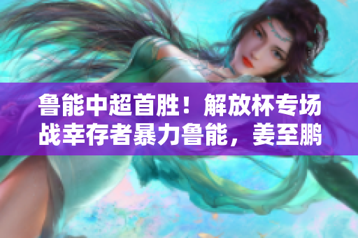 鲁能中超首胜！解放杯专场战幸存者暴力鲁能，姜至鹏伤退也难挡胜利