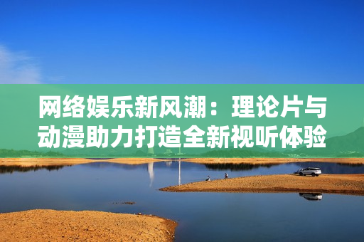 网络娱乐新风潮：理论片与动漫助力打造全新视听体验