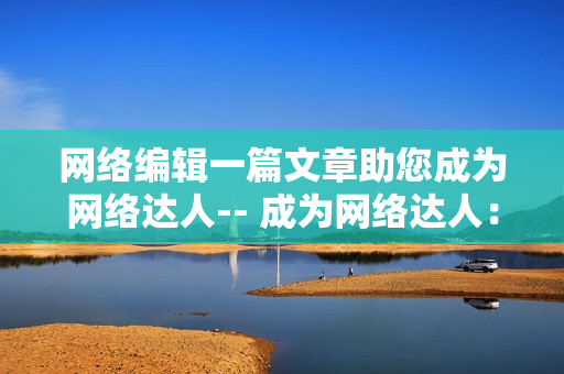 网络编辑一篇文章助您成为网络达人-- 成为网络达人：网络编辑的文章必看