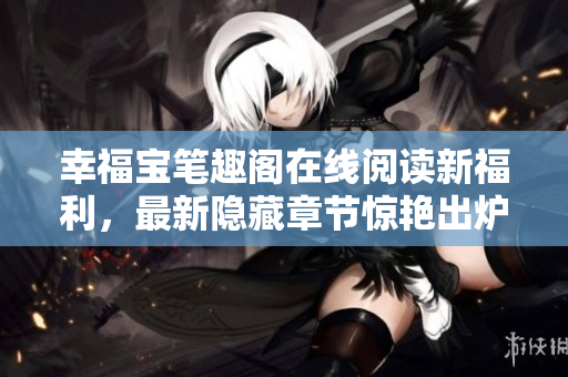 幸福宝笔趣阁在线阅读新福利，最新隐藏章节惊艳出炉！