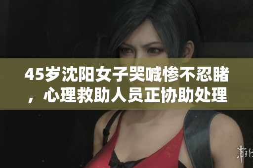 45岁沈阳女子哭喊惨不忍睹，心理救助人员正协助处理
