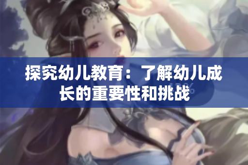 探究幼儿教育：了解幼儿成长的重要性和挑战