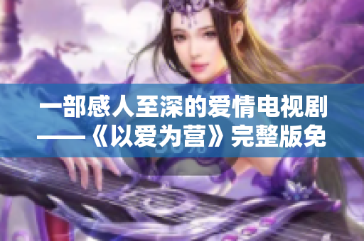 一部感人至深的爱情电视剧——《以爱为营》完整版免费观看