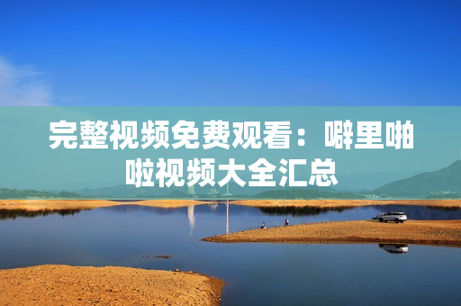 完整视频免费观看：噼里啪啦视频大全汇总