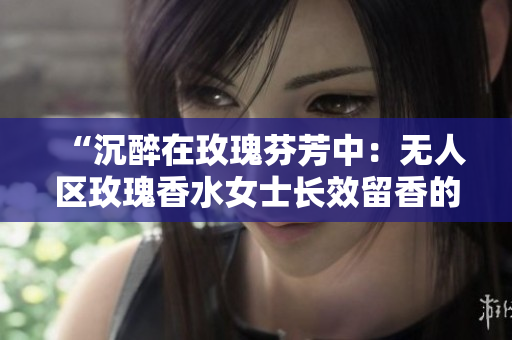 “沉醉在玫瑰芬芳中：无人区玫瑰香水女士长效留香的惊艳之处”