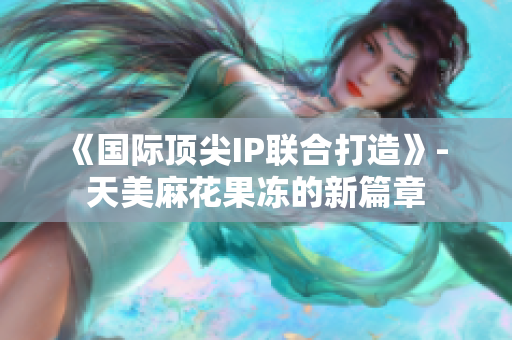 《国际顶尖IP联合打造》- 天美麻花果冻的新篇章