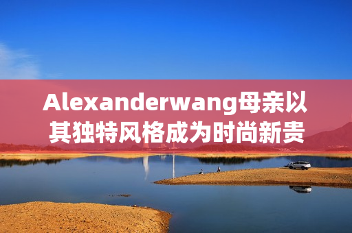 Alexanderwang母亲以其独特风格成为时尚新贵