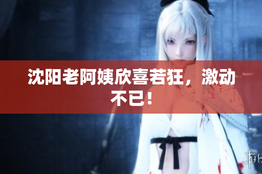 沈阳老阿姨欣喜若狂，激动不已！