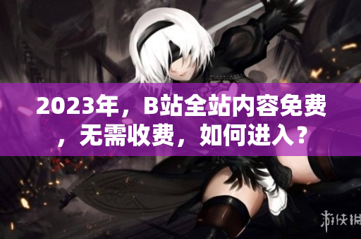 2023年，B站全站内容免费，无需收费，如何进入？