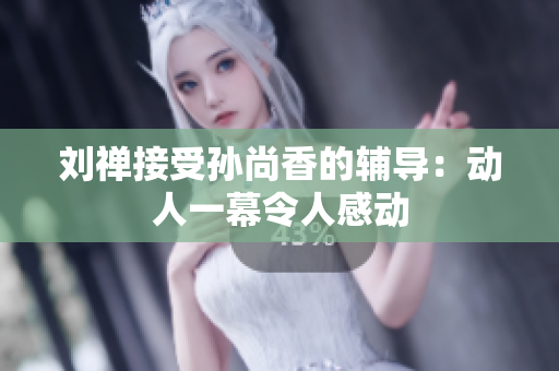 刘禅接受孙尚香的辅导：动人一幕令人感动