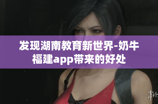 发现湖南教育新世界-奶牛福建app带来的好处