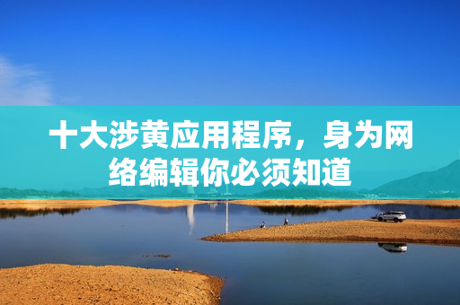 十大涉黄应用程序，身为网络编辑你必须知道