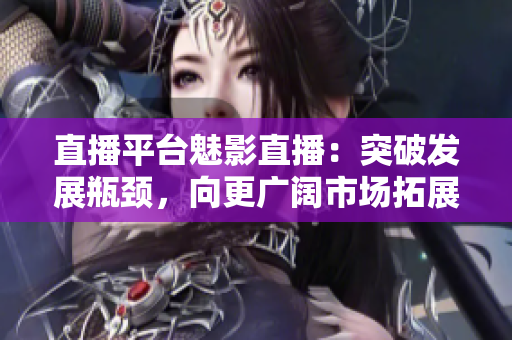 直播平台魅影直播：突破发展瓶颈，向更广阔市场拓展