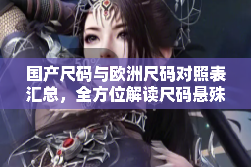 国产尺码与欧洲尺码对照表汇总，全方位解读尺码悬殊