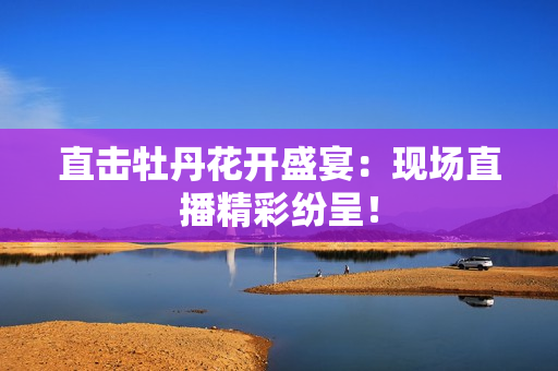 直击牡丹花开盛宴：现场直播精彩纷呈！