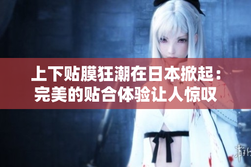 上下贴膜狂潮在日本掀起：完美的贴合体验让人惊叹