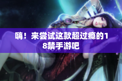 嗨！来尝试这款超过瘾的18禁手游吧