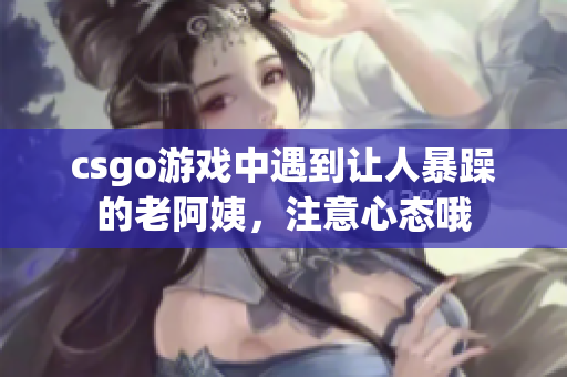 csgo游戏中遇到让人暴躁的老阿姨，注意心态哦