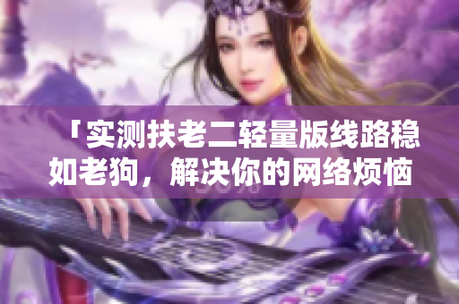 「实测扶老二轻量版线路稳如老狗，解决你的网络烦恼！」