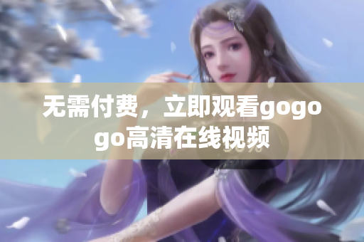 无需付费，立即观看gogogo高清在线视频