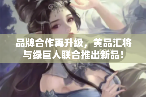 品牌合作再升级，黄品汇将与绿巨人联合推出新品！