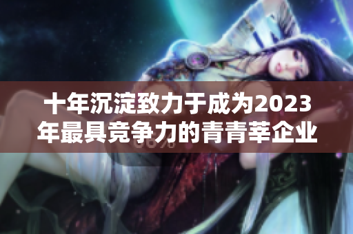 十年沉淀致力于成为2023年最具竞争力的青青莘企业